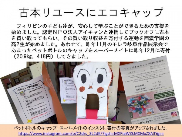 「古本リユースにエコキャップ」フィリピンの子ども達が、安心して学ぶことができるための支援を始めました。認定NPO法人アイキャンと連携してブックオフに古本を買い取ってもらい、その買取り収益を寄付する運動を西濃学園の高2生が始めました。あわせて、昨年11月のモレラ岐阜作品展示会であまったペットボトルのキャップをスーパーメイトに昨年12月に寄付（20.9kg、418円）してきました。